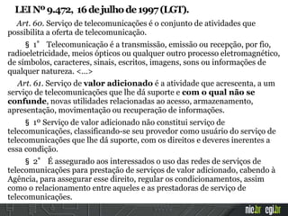 LEINº9.472, 16dejulhode1997(LGT).
Art. 60. Serviço de telecomunicações é o conjunto de atividades que
possibilita a oferta de telecomunicação.
§ 1° Telecomunicação é a transmissão, emissão ou recepção, por fio,
radioeletricidade, meios ópticos ou qualquer outro processo eletromagnético,
de símbolos, caracteres, sinais, escritos, imagens, sons ou informações de
qualquer natureza. <…>
Art. 61. Serviço de valor adicionado é a atividade que acrescenta, a um
serviço de telecomunicações que lhe dá suporte e com o qual não se
confunde, novas utilidades relacionadas ao acesso, armazenamento,
apresentação, movimentação ou recuperação de informações.
§ 1º Serviço de valor adicionado não constitui serviço de
telecomunicações, classificando-se seu provedor como usuário do serviço de
telecomunicações que lhe dá suporte, com os direitos e deveres inerentes a
essa condição.
§ 2° É assegurado aos interessados o uso das redes de serviços de
telecomunicações para prestação de serviços de valor adicionado, cabendo à
Agência, para assegurar esse direito, regular os condicionamentos, assim
como o relacionamento entre aqueles e as prestadoras de serviço de
telecomunicações.
 