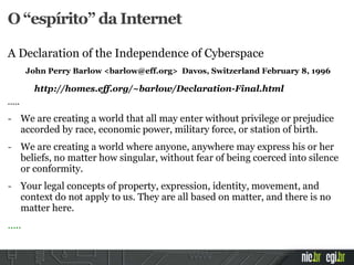 A Declaration of the Independence of Cyberspace
John Perry Barlow <barlow@eff.org> Davos, Switzerland February 8, 1996
http://homes.eff.org/~barlow/Declaration-Final.html
.....
- We are creating a world that all may enter without privilege or prejudice
accorded by race, economic power, military force, or station of birth.
- We are creating a world where anyone, anywhere may express his or her
beliefs, no matter how singular, without fear of being coerced into silence
or conformity.
- Your legal concepts of property, expression, identity, movement, and
context do not apply to us. They are all based on matter, and there is no
matter here.
.....
O “espírito” da Internet
 