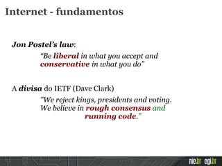 Jon Postel’s law:
“Be liberal in what you accept and
conservative in what you do”
A divisa do IETF (Dave Clark)
"We reject kings, presidents and voting.
We believe in rough consensus and
running code.”
Internet - fundamentos
 