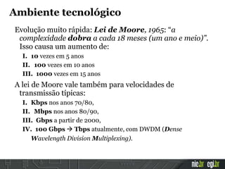 Evolução muito rápida: Lei de Moore, 1965: “a
complexidade dobra a cada 18 meses (um ano e meio)”.
Isso causa um aumento de:
I. 10 vezes em 5 anos
II. 100 vezes em 10 anos
III. 1000 vezes em 15 anos
A lei de Moore vale também para velocidades de
transmissão típicas:
I. Kbps nos anos 70/80,
II. Mbps nos anos 80/90,
III. Gbps a partir de 2000,
IV. 100 Gbps  Tbps atualmente, com DWDM (Dense
Wavelength Division Multiplexing).
Ambiente tecnológico
 