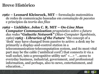 Breve Histórico
1961 – Leonard Kleinrock, MIT – formulação matemática
de redes de comunicação baseadas em comutação de pacotes
e princípios da teoria das filas
1962 – Licklider, John C. R. MIT – On-Line Man
Computer Communication prognóstico sobre o futuro
das redes “Galactic Network” (Man-Computer Symbiosis,
1960) 1965 - Libraries of the Future “the concept of a
‘desk’ may have changed from passive to active: a desk my be
primarily a display-and-control station in a
telecommunication-telecomputation system, and its most vital
part may be the cable (‘umbilical cord’) that connects it via a
wall socket, into a precognitive utility net” <…> “…acess to
everyday business, industrial, government, and professional
information, and perhaps, also to news, entertainment, and
education…”
 