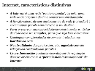  A Internet é uma rede “ponta-a-ponta”, ou seja, uma
rede onde origem e destino conversam diretamente
 A função básica de um equipamento de rede (roteador) é
encaminhar pacotes em direção a seu destino
 Para preservar sua capacidade de crescimento, o núcleo
da rede deve ser simples, para que seja leve e escalável
 Quaisquer complexidades devem ser tratadas nas
bordas da rede
 Neutralidade dos protocolos: são agnósticos em
relação ao conteúdo dos pacotes.
 Livre Inovação qualquer abordagem de regulação
deve levar em conta a “permissionless inovation” da
Internet
Internet, características distintivas
 