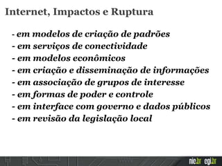 Internet, Impactos e Ruptura
- em modelos de criação de padrões
- em serviços de conectividade
- em modelos econômicos
- em criação e disseminação de informações
- em associação de grupos de interesse
- em formas de poder e controle
- em interface com governo e dados públicos
- em revisão da legislação local
 