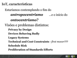 Estaríamos contemplando o fim do
antropocentrismo …e o início do
ontocentrismo?
Visões e problemas distintos:
Privacy by Design
Devices Behaving Badly
Legacy Systems
Technical and Cost Constraints - first mover???
Schedule Risk
Proliferation of Standards Efforts
IoT, características
 