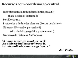 Recursos com coordenação central
Identificadores alfanuméricos únicos (DNS)
(base de dados distribuída)
Servidores-raíz
Protocolos e definições técnicas (Portas usadas etc)
Números IP (versão 4 e versão 6)
(distribuição geográfica / roteamento)
Números de Sistemas Autônomos
“A name indicates what we seek.
An address indicates where it is.
A route indicates how we get there”
Jon Postel
 