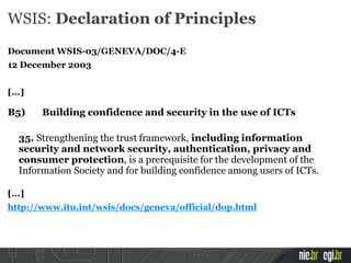 WSIS: Declaration of Principles
Document WSIS-03/GENEVA/DOC/4-E
12 December 2003
[...]
B5) Building confidence and security in the use of ICTs
35. Strengthening the trust framework, including information
security and network security, authentication, privacy and
consumer protection, is a prerequisite for the development of the
Information Society and for building confidence among users of ICTs.
[...]
http://www.itu.int/wsis/docs/geneva/official/dop.html
 