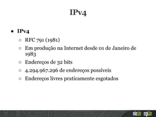 ● IPv4
○ RFC 791 (1981)
○ Em produção na Internet desde 01 de Janeiro de
1983
○ Endereços de 32 bits
○ 4.294.967.296 de endereços possíveis
○ Endereços livres praticamente esgotados
IPv4
 