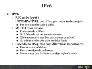 ● IPv6
○ RFC 2460 (1998)
○ INCOMPATÍVEL com IPv4 por decisão de projeto
■ Por isso a implantação é difícil
○ MUITO mais espaço
■ Endereços de 128 bits
■ O IP deixa de ser um recurso escasso
■ Não é necessário nem boa prática usar com NAT
■ No mínimo redes /64 para usuários finais
○ Baseado no IPv4, mas com diferenças importantes:
■ Funcionamento básico
■ Formato e tipos de endereços
■ Mecanismos que facilitam a configuração de redes
IPv6
 