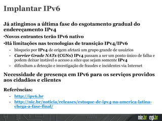 Implantar IPv6
Já atingimos a última fase do esgotamento gradual do
endereçamento IPv4
•Novos entrantes terão IPv6 nativo
•Há limitações nas tecnologias de transição IPv4/IPv6
- bloqueio por IPv4 de origem afetará um grupo grande de usuários
- Carrier Grade NATs (CGNs) IPv4 passam a ser um ponto único de falha e
podem deixar instável o acesso a sites que sejam somente IPv4
- dificultam a detecção e investigação de fraudes e incidentes via Internet
Necessidade de presença em IPv6 para os serviços providos
aos cidadãos e clientes
Referências:
- http://ipv6.br
- http://nic.br/noticia/releases/estoque-de-ipv4-na-america-latina-
chega-a-fase-final/
 