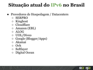 ● Provedores de Hospedagem / Datacenters
○ SERPRO
○ Kinghost
○ Cloudflare
○ Amazon (EBL)
○ ALOG
○ UOL/Diveo
○ Google (Blogger/Apps)
○ Akamai
○ Ovh
○ Softlayer
○ Digital Ocean
Situação atual do IPv6 no Brasil
 