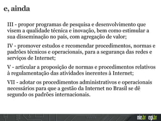 e, ainda
III - propor programas de pesquisa e desenvolvimento que
visem a qualidade técnica e inovação, bem como estimular a
sua disseminação no país, com agregação de valor;
IV - promover estudos e recomendar procedimentos, normas e
padrões técnicos e operacionais, para a segurança das redes e
serviços de Internet;
V - articular a proposição de normas e procedimentos relativos
à regulamentação das atividades inerentes à Internet;
VII - adotar os procedimentos administrativos e operacionais
necessários para que a gestão da Internet no Brasil se dê
segundo os padrões internacionais.
 