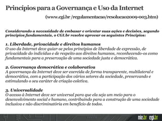 Considerando a necessidade de embasar e orientar suas ações e decisões, segundo
princípios fundamentais, o CGI.br resolve aprovar os seguintes Princípios:
1. Liberdade, privacidade e direitos humanos
O uso da Internet deve guiar-se pelos princípios de liberdade de expressão, de
privacidade do indivíduo e de respeito aos direitos humanos, reconhecendo-os como
fundamentais para a preservação de uma sociedade justa e democrática.
2. Governança democrática e colaborativa
A governança da Internet deve ser exercida de forma transparente, multilateral e
democrática, com a participação dos vários setores da sociedade, preservando e
estimulando o seu caráter de criação coletiva.
3. Universalidade
O acesso à Internet deve ser universal para que ela seja um meio para o
desenvolvimento social e humano, contribuindo para a construção de uma sociedade
inclusiva e não discriminatória em benefício de todos.
PrincípiosparaaGovernançaeUsodaInternet
(www.cgi.br/regulamentacao/resolucao2009-003.htm)
 