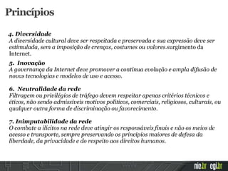4. Diversidade
A diversidade cultural deve ser respeitada e preservada e sua expressão deve ser
estimulada, sem a imposição de crenças, costumes ou valores.surgimento da
Internet.
5. Inovação
A governança da Internet deve promover a contínua evolução e ampla difusão de
novas tecnologias e modelos de uso e acesso.
6. Neutralidade da rede
Filtragem ou privilégios de tráfego devem respeitar apenas critérios técnicos e
éticos, não sendo admissíveis motivos políticos, comerciais, religiosos, culturais, ou
qualquer outra forma de discriminação ou favorecimento.
7. Inimputabilidade da rede
O combate a ilícitos na rede deve atingir os responsáveis finais e não os meios de
acesso e transporte, sempre preservando os princípios maiores de defesa da
liberdade, da privacidade e do respeito aos direitos humanos.
Princípios
 