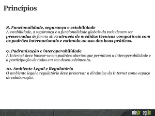 8. Funcionalidade, segurança e estabilidade
A estabilidade, a segurança e a funcionalidade globais da rede devem ser
preservadas de forma ativa através de medidas técnicas compatíveis com
os padrões internacionais e estímulo ao uso das boas práticas.
9. Padronização e interoperabilidade
A Internet deve basear-se em padrões abertos que permitam a interoperabilidade e
a participação de todos em seu desenvolvimento.
10. Ambiente Legal e Regulatório
O ambiente legal e regulatório deve preservar a dinâmica da Internet como espaço
de colaboração.
Princípios
 