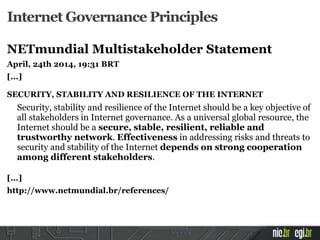 Internet Governance Principles
NETmundial Multistakeholder Statement
April, 24th 2014, 19:31 BRT
[...]
SECURITY, STABILITY AND RESILIENCE OF THE INTERNET
Security, stability and resilience of the Internet should be a key objective of
all stakeholders in Internet governance. As a universal global resource, the
Internet should be a secure, stable, resilient, reliable and
trustworthy network. Effectiveness in addressing risks and threats to
security and stability of the Internet depends on strong cooperation
among different stakeholders.
[...]
http://www.netmundial.br/references/
 