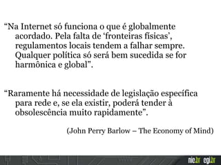 “Na Internet só funciona o que é globalmente
acordado. Pela falta de ‘fronteiras físicas’,
regulamentos locais tendem a falhar sempre.
Qualquer política só será bem sucedida se for
harmônica e global”.
“Raramente há necessidade de legislação específica
para rede e, se ela existir, poderá tender à
obsolescência muito rapidamente”.
(John Perry Barlow – The Economy of Mind)
 