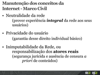 Manutenção dos conceitos da
Internet - Marco Civil
• Neutralidade da rede
(prover experiência integral da rede aos seus
usuários)
• Privacidade do usuário
(garantia desse direito individual básico)
• Inimputabilidade da Rede, ou
responsabilização dos atores reais
(segurança jurícida e ausência de censura a
priori de conteúdos)
 
