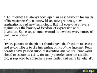 “The Internet has always been open, or so it has been for much
of its existence. Open to new ideas, new protocols, new
applications, and new technology. But not everyone or every
regime sees the bounty of freedom of expression and
invention. Some see an open wound into which every source of
pestilence pours”.
<…>
“Every person on the planet should have the freedom to access
and to contribute to the increasing utility of the Internet. Four
decades have passed since its invention and we still have work
ahead to assure its utility for many decades to come until it,
too, is replaced by something even better and more beneficial”.
 