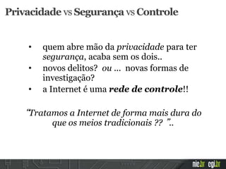 • quem abre mão da privacidade para ter
segurança, acaba sem os dois..
• novos delitos? ou ... novas formas de
investigação?
• a Internet é uma rede de controle!!
“Tratamos a Internet de forma mais dura do
que os meios tradicionais ?? ”..
Privacidade vs Segurança vs Controle
 