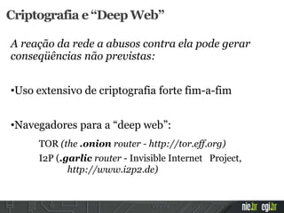 Criptografia e “Deep Web”
A reação da rede a abusos contra ela pode gerar
conseqüências não previstas:
•Uso extensivo de criptografia forte fim-a-fim
•Navegadores para a “deep web”:
TOR (the .onion router - http://tor.eff.org)
I2P (.garlic router - Invisible Internet Project,
http://www.i2p2.de)
 