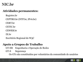 Atividades permanentes:
Registro.br
CEPTRO.br (NTP.br, IPv6.br)
CERT.br
CETIC.br
CEWEB.br
IX.br
Escritório Regional do W3C
Apoio a Grupos de Trabalho
GT-ER Engenharia e Operação de Redes
GT-S Segurança
Os GTs são constituidos por voluntários da comunidade de usuários
NIC.br
 