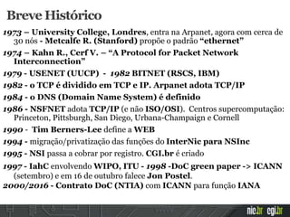 Breve Histórico
1973 – University College, Londres, entra na Arpanet, agora com cerca de
30 nós - Metcalfe R. (Stanford) propõe o padrão “ethernet”
1974 – Kahn R., Cerf V. – “A Protocol for Packet Network
Interconnection”
1979 - USENET (UUCP) - 1982 BITNET (RSCS, IBM)
1982 - o TCP é dividido em TCP e IP. Arpanet adota TCP/IP
1984 - o DNS (Domain Name System) é definido
1986 - NSFNET adota TCP/IP (e não ISO/OSI). Centros supercomputação:
Princeton, Pittsburgh, San Diego, Urbana-Champaign e Cornell
1990 - Tim Berners-Lee define a WEB
1994 - migração/privatização das funções do InterNic para NSInc
1995 - NSI passa a cobrar por registro. CGI.br é criado
1997 - IahC envolvendo WIPO, ITU - 1998 -DoC green paper -> ICANN
(setembro) e em 16 de outubro falece Jon Postel.
2000/2016 - Contrato DoC (NTIA) com ICANN para função IANA
 