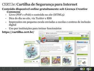 CERT.br:CartilhadeSegurançaparaInternet
Conteúdo disponível online gratuitamente sob Licença Creative
Commons
- Livro (PDF e ePub) e conteúdo no site (HTML5)
- Dica do dia no site, via Twitter e RSS
- Impressões em pequena escala enviadas a escolas e centros de inclusão
digital
- Uso por instituições para treinar funcionários
https://cartilha.cert.br/
 