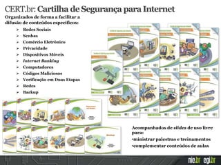 Organizados de forma a facilitar a
difusão de conteúdos específicos:
 Redes Sociais
 Senhas
 Comércio Eletrônico
 Privacidade
 Dispositivos Móveis
 Internet Banking
 Computadores
 Códigos Maliciosos
 Verificação em Duas Etapas
 Redes
 Backup
CERT.br:Cartilha deSegurança para Internet
Acompanhados de slides de uso livre
para:
•ministrar palestras e treinamentos
•complementar conteúdos de aulas
 