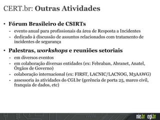 CERT.br: Outras Atividades
• Fórum Brasileiro de CSIRTs
- evento anual para profissionais da área de Resposta a Incidentes
- dedicado à discussão de assuntos relacionados com tratamento de
incidentes de segurança
• Palestras, workshops e reuniões setoriais
- em diversos eventos
- em colaboração diversas entidades (ex: Febraban, Abranet, Anatel,
Órgãos de Governo)
- colaboração internacional (ex: FIRST, LACNIC/LACNOG, M3AAWG)
- assessoria às atividades do CGI.br (gerência de porta 25, marco civil,
franquia de dados, etc)
 