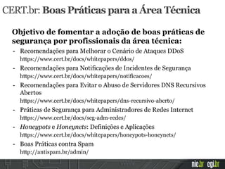 CERT.br: Boas Práticas para a Área Técnica
Objetivo de fomentar a adoção de boas práticas de
segurança por profissionais da área técnica:
- Recomendações para Melhorar o Cenário de Ataques DDoS
https://www.cert.br/docs/whitepapers/ddos/
- Recomendações para Notificações de Incidentes de Segurança
https://www.cert.br/docs/whitepapers/notificacoes/
- Recomendações para Evitar o Abuso de Servidores DNS Recursivos
Abertos
https://www.cert.br/docs/whitepapers/dns-recursivo-aberto/
- Práticas de Segurança para Administradores de Redes Internet
https://www.cert.br/docs/seg-adm-redes/
- Honeypots e Honeynets: Definições e Aplicações
https://www.cert.br/docs/whitepapers/honeypots-honeynets/
- Boas Práticas contra Spam
http://antispam.br/admin/
 