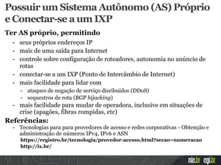 Possuir um Sistema Autônomo (AS) Próprio
e Conectar-se a um IXP
Ter AS próprio, permitindo
- seus próprios endereços IP
- mais de uma saída para Internet
- controle sobre configuração de roteadores, autonomia no anúncio de
rotas
- conectar-se a um IXP (Ponto de Intercâmbio de Internet)
- mais facilidade para lidar com
- ataques de negação de serviço disribuídos (DDoS)
- sequestros de rota (BGP hijacking)
- mais facilidade para mudar de operadora, inclusive em situações de
crise (apagões, fibras rompidas, etc)
Referências:
- Tecnologias para para provedores de acesso e redes corporativas - Obtenção e
administração de números IPv4, IPv6 e ASN
https://registro.br/tecnologia/provedor-acesso.html?secao=numeracao
http://ix.br/
 