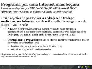 Tem o objetivo de promover a redução de tráfego
malicioso na Internet no Brasil e melhorar a segurança de
dispositivos de rede.
- NIC.br: desenvolverá cursos, documentos de boas práticas e
acompanhará a evolução com métricas. Também serão feitas ações no
IX.br para aumentar ainda mais a segurança no roteamento
- Operadoras e Provedores: são os atores que implementarão a maior
parte das boas práticas, que
- trarão mais estabilidade e resiliência às suas redes
- reduzirão ataques saindo de suas redes
http://www.nic.br/noticia/releases/programa-do-cgi-br-incentiva-adocao-de-boas-praticas-de-
seguranca-entre-sistemas-autonomos/
Programa por uma Internet mais Segura
Lançadoemdez/2017porNIC.br,CGI.br,SindiTelebrasil,ISOCe
Abranet,naVIISemanadaInfraestruturadaInternetnoBrasil.
 