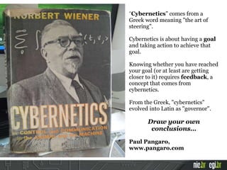 "Cybernetics" comes from a
Greek word meaning "the art of
steering".
Cybernetics is about having a goal
and taking action to achieve that
goal.
Knowing whether you have reached
your goal (or at least are getting
closer to it) requires feedback, a
concept that comes from
cybernetics.
From the Greek, "cybernetics"
evolved into Latin as "governor".
Draw your own
conclusions…
Paul Pangaro,
www.pangaro.com
 