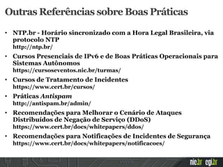 Outras Referências sobre Boas Práticas
• NTP.br - Horário sincronizado com a Hora Legal Brasileira, via
protocolo NTP
http://ntp.br/
• Cursos Presenciais de IPv6 e de Boas Práticas Operacionais para
Sistemas Autônomos
https://cursoseventos.nic.br/turmas/
• Cursos de Tratamento de Incidentes
https://www.cert.br/cursos/
• Práticas Antispam
http://antispam.br/admin/
• Recomendações para Melhorar o Cenário de Ataques
Distribuídos de Negação de Serviço (DDoS)
https://www.cert.br/docs/whitepapers/ddos/
• Recomendações para Notificações de Incidentes de Segurança
https://www.cert.br/docs/whitepapers/notificacoes/
 
