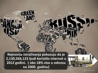 Najnovija istraživanja pokazuju da je
2,130,568,123 ljudi koristilo internet u
2012 godini. ( oko 18% vise u odnosu
na 2000. godinu)
 