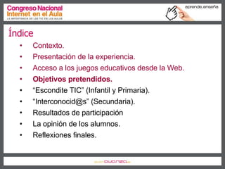 Índice Contexto. Presentación de la experiencia. Acceso a los juegos educativos desde la Web. Objetivos pretendidos. “ Escondite TIC” (Infantil y Primaria). “ Interconocid@s” (Secundaria). Resultados de participación La opinión de los alumnos. Reflexiones finales. 