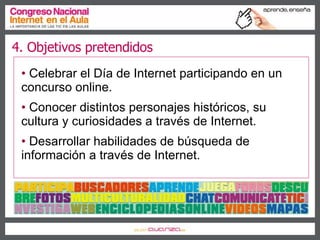 4. Objetivos pretendidos Celebrar el Día de Internet participando en un concurso online.  Conocer distintos personajes históricos, su cultura y curiosidades a través de Internet.  Desarrollar habilidades de búsqueda de información a través de Internet.  
