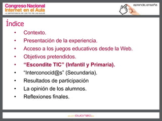 Índice Contexto. Presentación de la experiencia. Acceso a los juegos educativos desde la Web. Objetivos pretendidos. “ Escondite TIC” (Infantil y Primaria). “ Interconocid@s” (Secundaria). Resultados de participación La opinión de los alumnos. Reflexiones finales. 