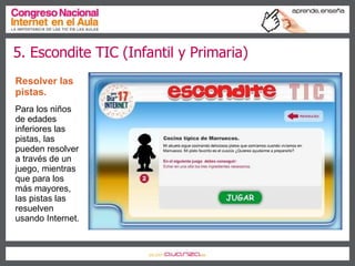 5. Escondite TIC (Infantil y Primaria) Resolver las pistas.   Para los niños de edades inferiores las pistas, las pueden resolver a través de un juego, mientras que para los más mayores, las pistas las resuelven usando Internet. 