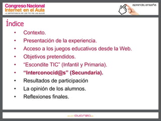 Índice Contexto. Presentación de la experiencia. Acceso a los juegos educativos desde la Web. Objetivos pretendidos. “ Escondite TIC” (Infantil y Primaria). “ Interconocid@s” (Secundaria). Resultados de participación La opinión de los alumnos. Reflexiones finales. 