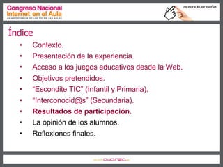 Índice Contexto. Presentación de la experiencia. Acceso a los juegos educativos desde la Web. Objetivos pretendidos. “ Escondite TIC” (Infantil y Primaria). “ Interconocid@s” (Secundaria). Resultados de participación. La opinión de los alumnos. Reflexiones finales. 