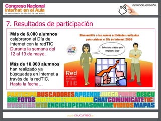 7. Resultados de participación Más de   6.000 alumnos  celebraron el Día de Internet con la redTIC Durante la semana del 12 al 19 de mayo. Más de   10.000 alumnos  han realizado ya búsquedas en Internet a través de la redTIC. Hasta la fecha… 