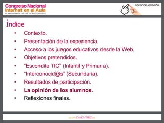 Índice Contexto. Presentación de la experiencia. Acceso a los juegos educativos desde la Web. Objetivos pretendidos. “ Escondite TIC” (Infantil y Primaria). “ Interconocid@s” (Secundaria). Resultados de participación. La opinión de los alumnos. Reflexiones finales. 