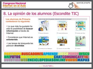 Los alumnos de Primaria contestaron lo siguiente: Lo que más ha gustado ha sido la posibilidad de  buscar información  a través de Internet Consideran que Internet es  entretenido Las tareas de búsqueda les parecen  divertidas 8. La opinión de los alumnos (Escondite TIC) 