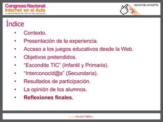 Índice Contexto. Presentación de la experiencia. Acceso a los juegos educativos desde la Web. Objetivos pretendidos. “ Escondite TIC” (Infantil y Primaria). “ Interconocid@s” (Secundaria). Resultados de participación. La opinión de los alumnos. Reflexiones finales. 