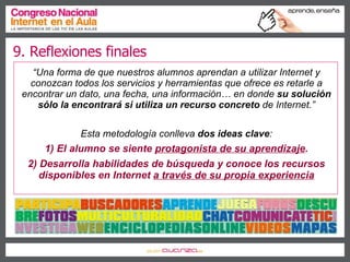 9. Reflexiones finales “ Una forma de que nuestros alumnos aprendan a utilizar Internet y conozcan todos los servicios y herramientas que ofrece es retarle a encontrar un dato, una fecha, una información… en donde  su solución sólo la encontrará si utiliza un recurso concreto  de Internet.” Esta metodología conlleva  dos ideas clave : 1) El alumno se siente  protagonista de su aprendizaje . 2) Desarrolla habilidades de búsqueda y conoce los recursos disponibles en Internet  a través de su propia experiencia 