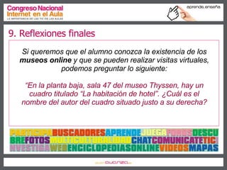 Si queremos que el alumno conozca la existencia de los  museos online  y que se pueden realizar visitas virtuales, podemos preguntar lo siguiente: “ En la planta baja, sala 47 del museo Thyssen, hay un cuadro titulado “La habitación de hotel”. ¿Cuál es el nombre del autor del cuadro situado justo a su derecha? 9. Reflexiones finales 