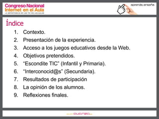 Índice Contexto. Presentación de la experiencia. Acceso a los juegos educativos desde la Web. Objetivos pretendidos. “ Escondite TIC” (Infantil y Primaria). “ Interconocid@s” (Secundaria). Resultados de participación La opinión de los alumnos. Reflexiones finales. 