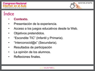 Índice Contexto. Presentación de la experiencia. Acceso a los juegos educativos desde la Web. Objetivos pretendidos. “ Escondite TIC” (Infantil y Primaria). “ Interconocid@s” (Secundaria). Resultados de participación La opinión de los alumnos. Reflexiones finales. 