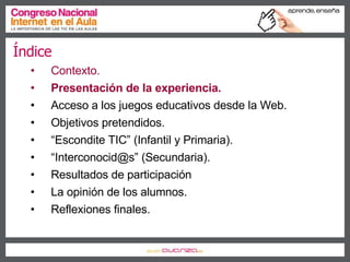 Índice Contexto. Presentación de la experiencia. Acceso a los juegos educativos desde la Web. Objetivos pretendidos. “ Escondite TIC” (Infantil y Primaria). “ Interconocid@s” (Secundaria). Resultados de participación La opinión de los alumnos. Reflexiones finales. 
